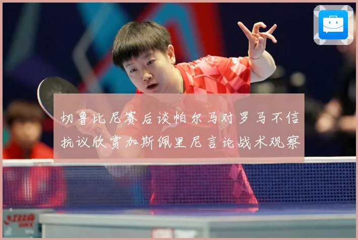 切鲁比尼赛后谈帕尔马对罗马不信抗议欣赏加斯佩里尼言论战术观察-深度解析