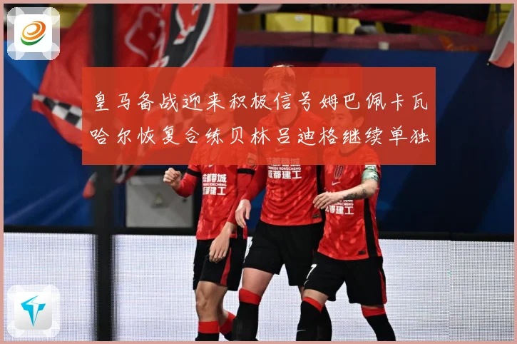 皇马备战迎来积极信号姆巴佩卡瓦哈尔恢复合练贝林吕迪格继续单独战术观察-深度解析