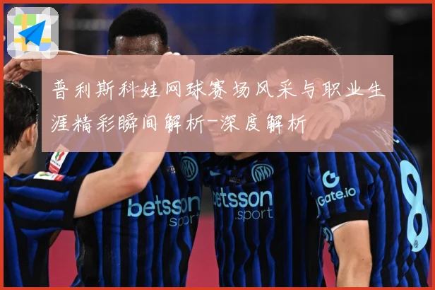 普利斯科娃网球赛场风采与职业生涯精彩瞬间解析-深度解析