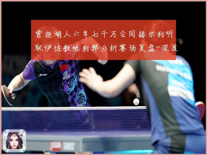 曾拒湖人六年七千万合同赫尔利听取伊佐教练利弊分析赛场复盘-深度解析