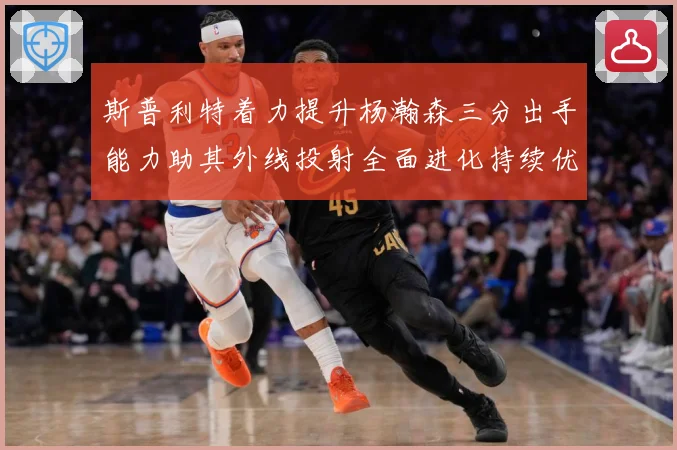 斯普利特着力提升杨瀚森三分出手能力助其外线投射全面进化持续优赛场复盘-深度解析
