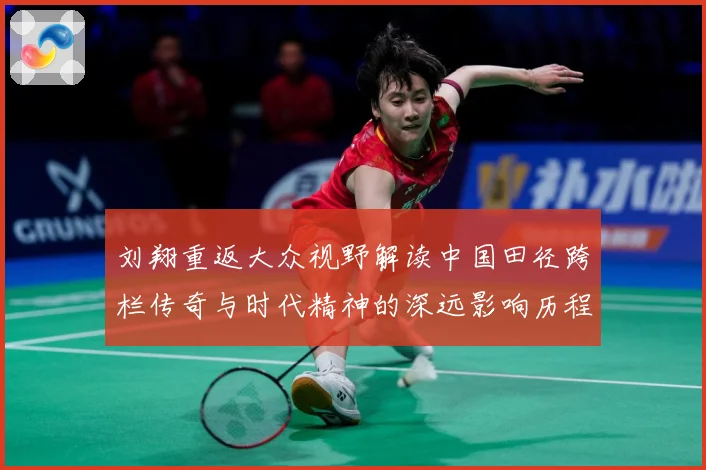 刘翔重返大众视野解读中国田径跨栏传奇与时代精神的深远影响历程-深度解析