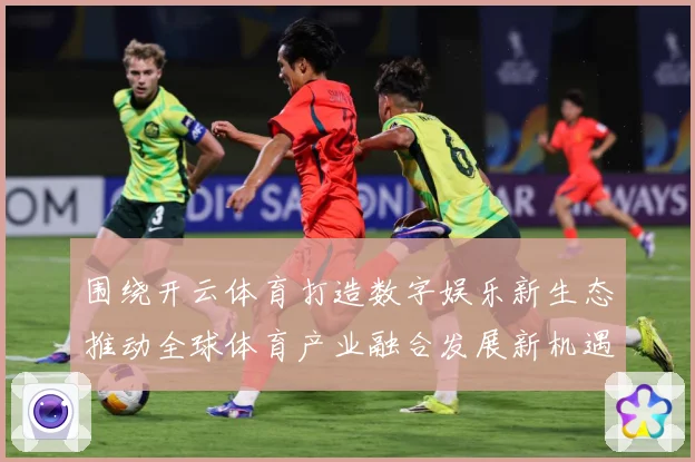 围绕开云体育打造数字娱乐新生态推动全球体育产业融合发展新机遇专题观察-深度解析