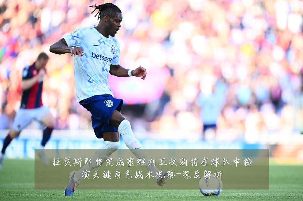 拉莫斯即将完成塞维利亚收购将在球队中扮演关键角色战术观察-深度解析